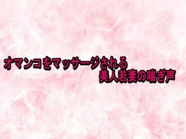 【無料で読める？】オマンコをマッサージされる美人若妻の喘ぎ声 【エッチなASMR】