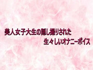 【無料で読める？】美人女子大生の隠し撮りされた生々しいオナニーボイス 【エッチなASMR】