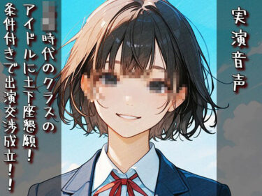 【無料で読める？】【実演音声】〇校時代のクラスのアイドルに土下座懇願！ 条件付きで出演交渉成立！！ 【衣越し果肉】