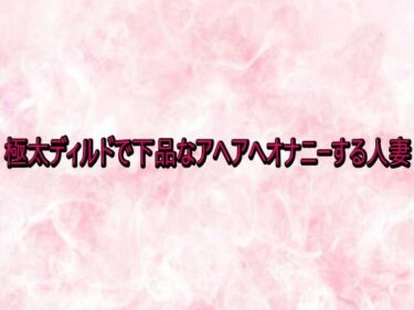 【無料で読める？】極太ディルドで下品なアヘアへオナニーする人妻 【エッチなASMR】