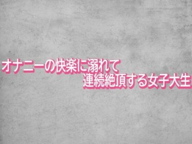 【無料で読める？】オナニーの快楽に溺れて連続絶頂する女子大生 【ガールズコレクション】