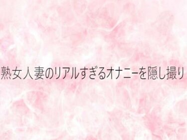 【無料で読める？】熟女人妻のリアルすぎるオナニーを隠し撮り 【エッチなASMR】