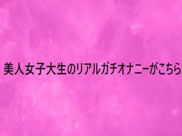 【無料で読める？】美人女子大生のリアルガチオナニーがこちら 【リアルボイスGirl】