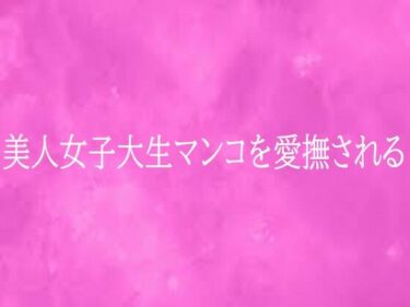 【無料で読める？】美人女子大生マンコを愛撫される 【リアルボイスGirl】